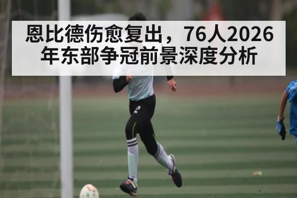 恩比德伤愈复出，76人2026年东部争冠前景深度分析 - leyu