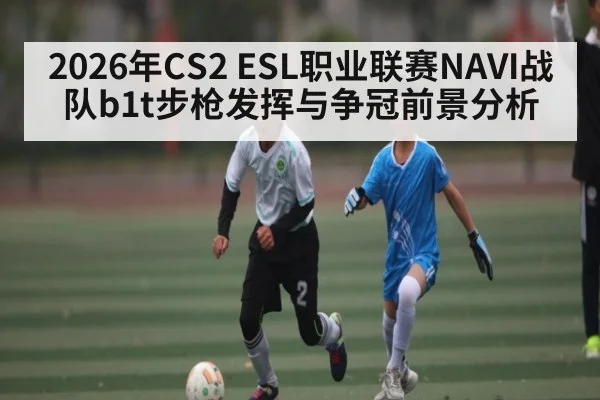 2026年CS2 ESL职业联赛NAVI战队b1t步枪发挥与争冠前景分析 - leyu