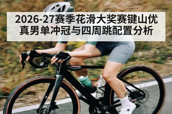 2026-27赛季花滑大奖赛键山优真男单冲冠与四周跳配置分析 - leyu
